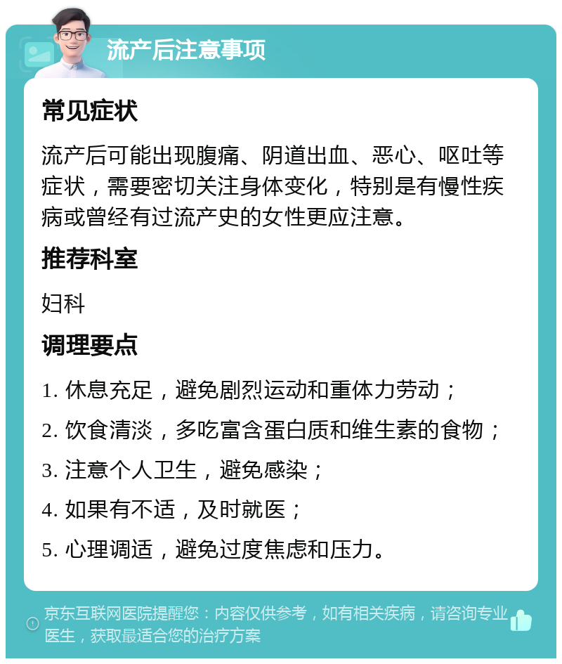 流产后注意事项 常见症状 流产后可能出现腹痛、阴道出血、恶心、呕吐等症状，需要密切关注身体变化，特别是有慢性疾病或曾经有过流产史的女性更应注意。 推荐科室 妇科 调理要点 1. 休息充足，避免剧烈运动和重体力劳动； 2. 饮食清淡，多吃富含蛋白质和维生素的食物； 3. 注意个人卫生，避免感染； 4. 如果有不适，及时就医； 5. 心理调适，避免过度焦虑和压力。