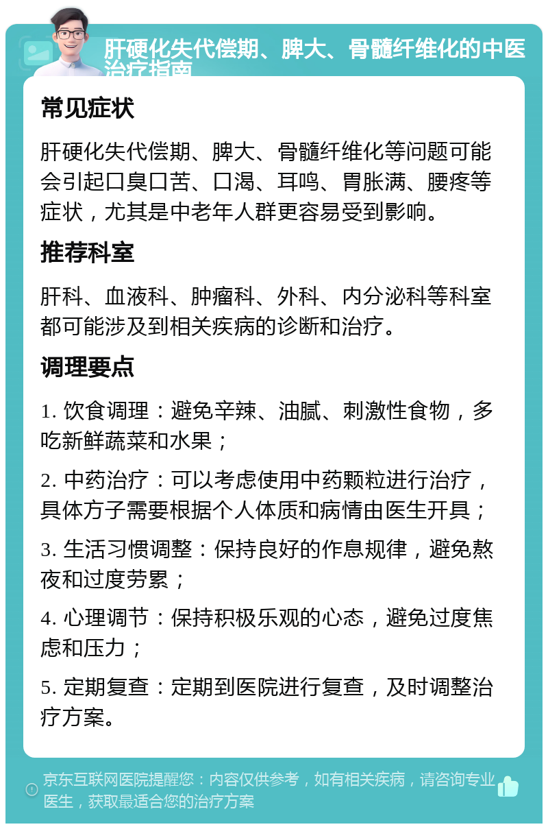 肝硬化失代偿期、脾大、骨髓纤维化的中医治疗指南 常见症状 肝硬化失代偿期、脾大、骨髓纤维化等问题可能会引起口臭口苦、口渴、耳鸣、胃胀满、腰疼等症状，尤其是中老年人群更容易受到影响。 推荐科室 肝科、血液科、肿瘤科、外科、内分泌科等科室都可能涉及到相关疾病的诊断和治疗。 调理要点 1. 饮食调理：避免辛辣、油腻、刺激性食物，多吃新鲜蔬菜和水果； 2. 中药治疗：可以考虑使用中药颗粒进行治疗，具体方子需要根据个人体质和病情由医生开具； 3. 生活习惯调整：保持良好的作息规律，避免熬夜和过度劳累； 4. 心理调节：保持积极乐观的心态，避免过度焦虑和压力； 5. 定期复查：定期到医院进行复查，及时调整治疗方案。