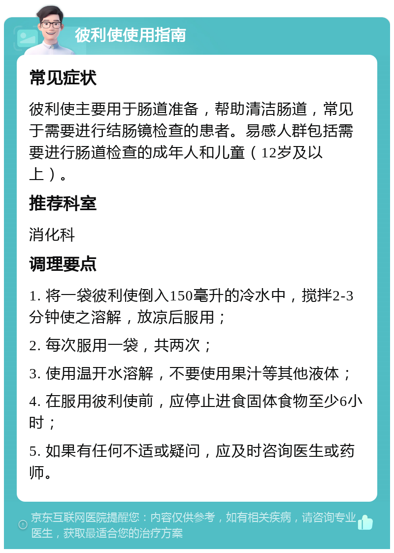 彼利使使用指南 常见症状 彼利使主要用于肠道准备，帮助清洁肠道，常见于需要进行结肠镜检查的患者。易感人群包括需要进行肠道检查的成年人和儿童（12岁及以上）。 推荐科室 消化科 调理要点 1. 将一袋彼利使倒入150毫升的冷水中，搅拌2-3分钟使之溶解，放凉后服用； 2. 每次服用一袋，共两次； 3. 使用温开水溶解，不要使用果汁等其他液体； 4. 在服用彼利使前，应停止进食固体食物至少6小时； 5. 如果有任何不适或疑问，应及时咨询医生或药师。