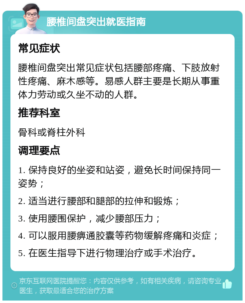 腰椎间盘突出就医指南 常见症状 腰椎间盘突出常见症状包括腰部疼痛、下肢放射性疼痛、麻木感等。易感人群主要是长期从事重体力劳动或久坐不动的人群。 推荐科室 骨科或脊柱外科 调理要点 1. 保持良好的坐姿和站姿，避免长时间保持同一姿势； 2. 适当进行腰部和腿部的拉伸和锻炼； 3. 使用腰围保护，减少腰部压力； 4. 可以服用腰痹通胶囊等药物缓解疼痛和炎症； 5. 在医生指导下进行物理治疗或手术治疗。