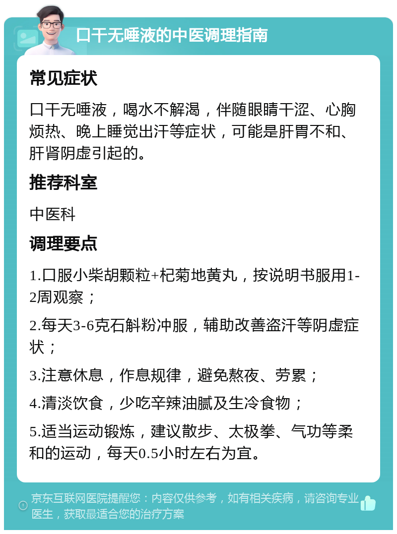 口干无唾液的中医调理指南 常见症状 口干无唾液，喝水不解渴，伴随眼睛干涩、心胸烦热、晚上睡觉出汗等症状，可能是肝胃不和、肝肾阴虚引起的。 推荐科室 中医科 调理要点 1.口服小柴胡颗粒+杞菊地黄丸，按说明书服用1-2周观察； 2.每天3-6克石斛粉冲服，辅助改善盗汗等阴虚症状； 3.注意休息，作息规律，避免熬夜、劳累； 4.清淡饮食，少吃辛辣油腻及生冷食物； 5.适当运动锻炼，建议散步、太极拳、气功等柔和的运动，每天0.5小时左右为宜。