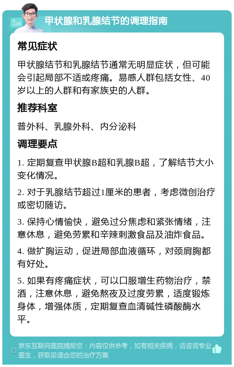 甲状腺和乳腺结节的调理指南 常见症状 甲状腺结节和乳腺结节通常无明显症状，但可能会引起局部不适或疼痛。易感人群包括女性、40岁以上的人群和有家族史的人群。 推荐科室 普外科、乳腺外科、内分泌科 调理要点 1. 定期复查甲状腺B超和乳腺B超，了解结节大小变化情况。 2. 对于乳腺结节超过1厘米的患者，考虑微创治疗或密切随访。 3. 保持心情愉快，避免过分焦虑和紧张情绪，注意休息，避免劳累和辛辣刺激食品及油炸食品。 4. 做扩胸运动，促进局部血液循环，对颈肩胸都有好处。 5. 如果有疼痛症状，可以口服增生药物治疗，禁酒，注意休息，避免熬夜及过度劳累，适度锻炼身体，增强体质，定期复查血清碱性磷酸酶水平。