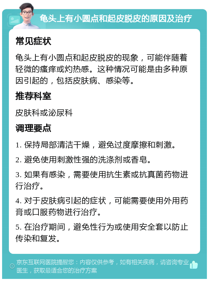 龟头上有小圆点和起皮脱皮的原因及治疗 常见症状 龟头上有小圆点和起皮脱皮的现象，可能伴随着轻微的瘙痒或灼热感。这种情况可能是由多种原因引起的，包括皮肤病、感染等。 推荐科室 皮肤科或泌尿科 调理要点 1. 保持局部清洁干燥，避免过度摩擦和刺激。 2. 避免使用刺激性强的洗涤剂或香皂。 3. 如果有感染，需要使用抗生素或抗真菌药物进行治疗。 4. 对于皮肤病引起的症状，可能需要使用外用药膏或口服药物进行治疗。 5. 在治疗期间，避免性行为或使用安全套以防止传染和复发。