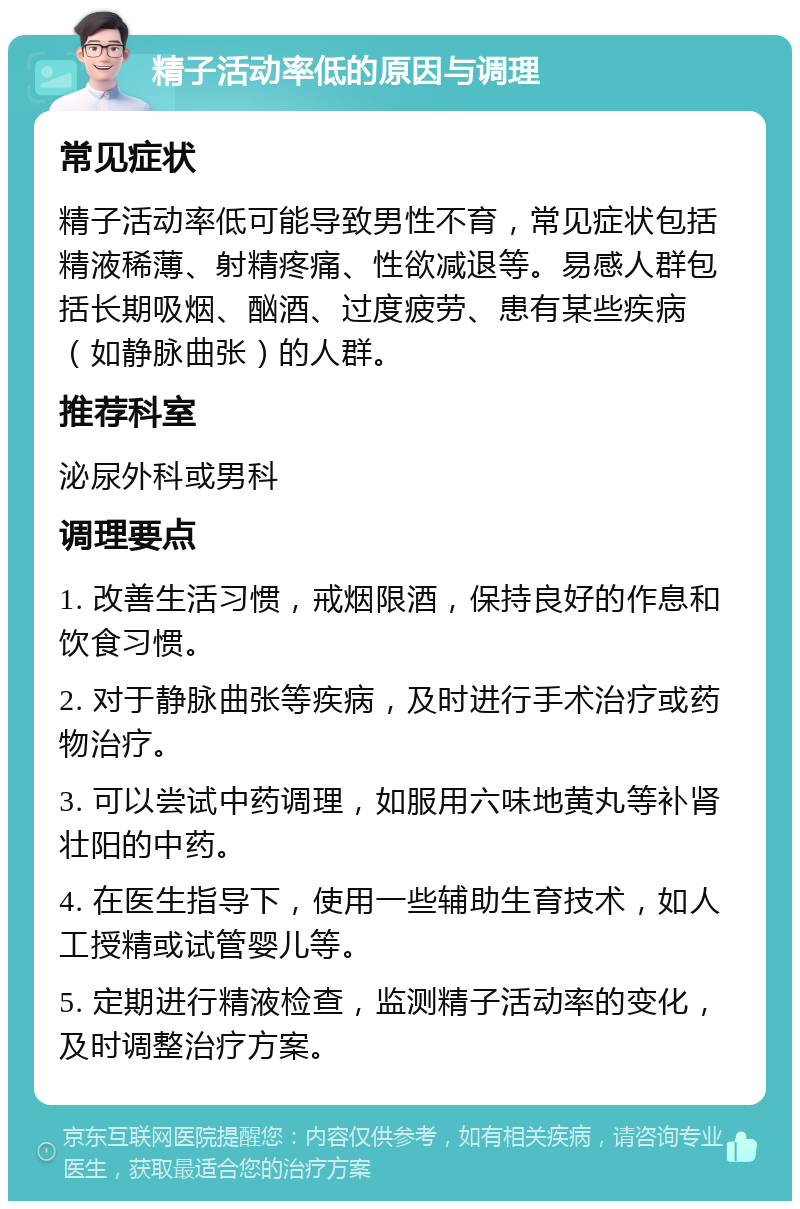 精子活动率低的原因与调理 常见症状 精子活动率低可能导致男性不育，常见症状包括精液稀薄、射精疼痛、性欲减退等。易感人群包括长期吸烟、酗酒、过度疲劳、患有某些疾病（如静脉曲张）的人群。 推荐科室 泌尿外科或男科 调理要点 1. 改善生活习惯，戒烟限酒，保持良好的作息和饮食习惯。 2. 对于静脉曲张等疾病，及时进行手术治疗或药物治疗。 3. 可以尝试中药调理，如服用六味地黄丸等补肾壮阳的中药。 4. 在医生指导下，使用一些辅助生育技术，如人工授精或试管婴儿等。 5. 定期进行精液检查，监测精子活动率的变化，及时调整治疗方案。