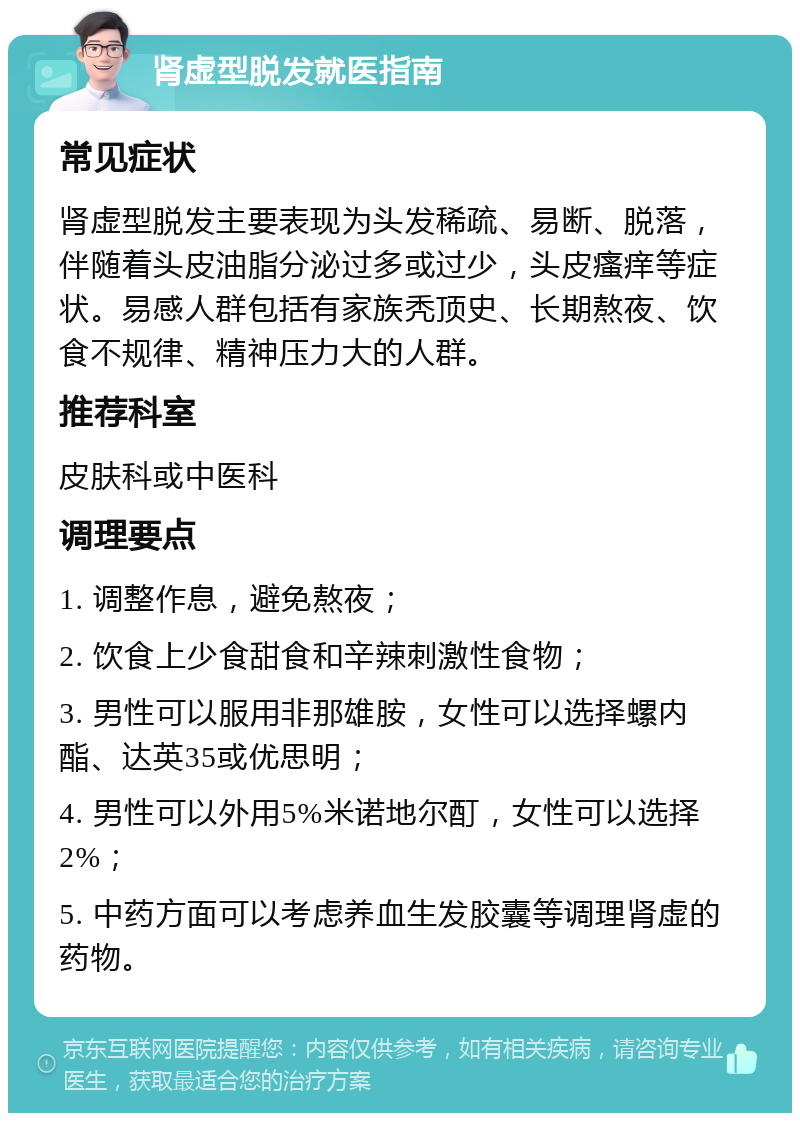 肾虚型脱发就医指南 常见症状 肾虚型脱发主要表现为头发稀疏、易断、脱落，伴随着头皮油脂分泌过多或过少，头皮瘙痒等症状。易感人群包括有家族秃顶史、长期熬夜、饮食不规律、精神压力大的人群。 推荐科室 皮肤科或中医科 调理要点 1. 调整作息，避免熬夜； 2. 饮食上少食甜食和辛辣刺激性食物； 3. 男性可以服用非那雄胺，女性可以选择螺内酯、达英35或优思明； 4. 男性可以外用5%米诺地尔酊，女性可以选择2%； 5. 中药方面可以考虑养血生发胶囊等调理肾虚的药物。