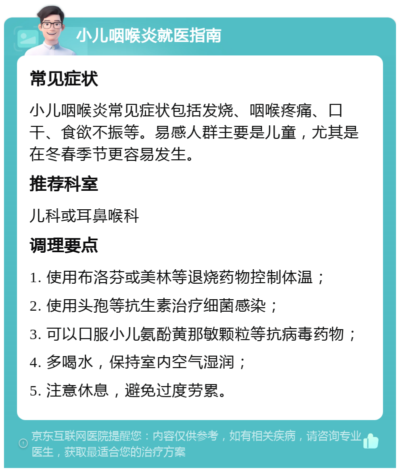 小儿咽喉炎就医指南 常见症状 小儿咽喉炎常见症状包括发烧、咽喉疼痛、口干、食欲不振等。易感人群主要是儿童，尤其是在冬春季节更容易发生。 推荐科室 儿科或耳鼻喉科 调理要点 1. 使用布洛芬或美林等退烧药物控制体温； 2. 使用头孢等抗生素治疗细菌感染； 3. 可以口服小儿氨酚黄那敏颗粒等抗病毒药物； 4. 多喝水，保持室内空气湿润； 5. 注意休息，避免过度劳累。