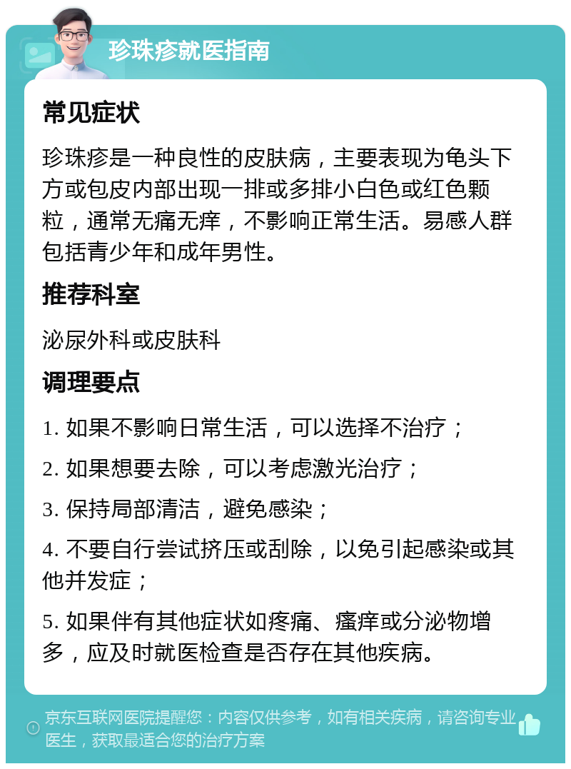 珍珠疹就医指南 常见症状 珍珠疹是一种良性的皮肤病，主要表现为龟头下方或包皮内部出现一排或多排小白色或红色颗粒，通常无痛无痒，不影响正常生活。易感人群包括青少年和成年男性。 推荐科室 泌尿外科或皮肤科 调理要点 1. 如果不影响日常生活，可以选择不治疗； 2. 如果想要去除，可以考虑激光治疗； 3. 保持局部清洁，避免感染； 4. 不要自行尝试挤压或刮除，以免引起感染或其他并发症； 5. 如果伴有其他症状如疼痛、瘙痒或分泌物增多，应及时就医检查是否存在其他疾病。