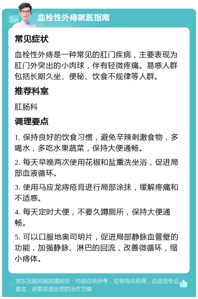 血栓性外痔就医指南 常见症状 血栓性外痔是一种常见的肛门疾病，主要表现为肛门外突出的小肉球，伴有轻微疼痛。易感人群包括长期久坐、便秘、饮食不规律等人群。 推荐科室 肛肠科 调理要点 1. 保持良好的饮食习惯，避免辛辣刺激食物，多喝水，多吃水果蔬菜，保持大便通畅。 2. 每天早晚两次使用花椒和盐熏洗坐浴，促进局部血液循环。 3. 使用马应龙痔疮膏进行局部涂抹，缓解疼痛和不适感。 4. 每天定时大便，不要久蹲厕所，保持大便通畅。 5. 可以口服地奥司明片，促进局部静脉血管壁的功能，加强静脉、淋巴的回流，改善微循环，缩小痔体。