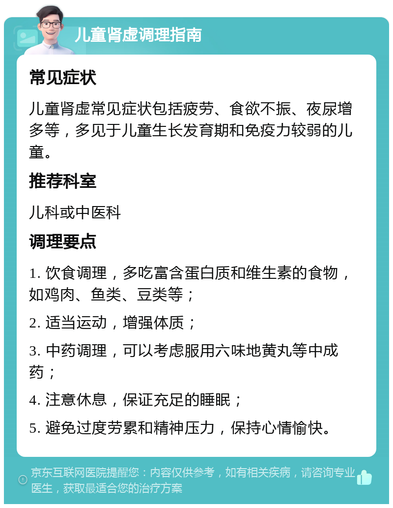 儿童肾虚调理指南 常见症状 儿童肾虚常见症状包括疲劳、食欲不振、夜尿增多等，多见于儿童生长发育期和免疫力较弱的儿童。 推荐科室 儿科或中医科 调理要点 1. 饮食调理，多吃富含蛋白质和维生素的食物，如鸡肉、鱼类、豆类等； 2. 适当运动，增强体质； 3. 中药调理，可以考虑服用六味地黄丸等中成药； 4. 注意休息，保证充足的睡眠； 5. 避免过度劳累和精神压力，保持心情愉快。