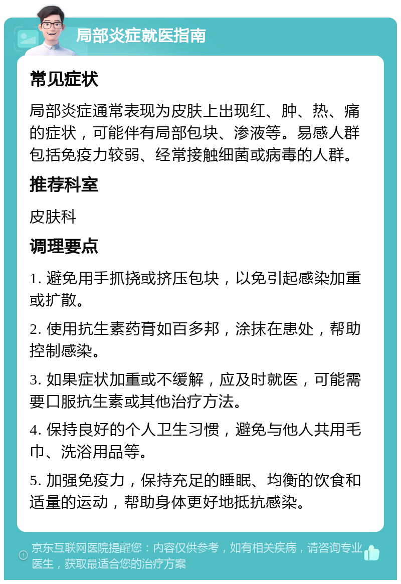 局部炎症就医指南 常见症状 局部炎症通常表现为皮肤上出现红、肿、热、痛的症状，可能伴有局部包块、渗液等。易感人群包括免疫力较弱、经常接触细菌或病毒的人群。 推荐科室 皮肤科 调理要点 1. 避免用手抓挠或挤压包块，以免引起感染加重或扩散。 2. 使用抗生素药膏如百多邦，涂抹在患处，帮助控制感染。 3. 如果症状加重或不缓解，应及时就医，可能需要口服抗生素或其他治疗方法。 4. 保持良好的个人卫生习惯，避免与他人共用毛巾、洗浴用品等。 5. 加强免疫力，保持充足的睡眠、均衡的饮食和适量的运动，帮助身体更好地抵抗感染。