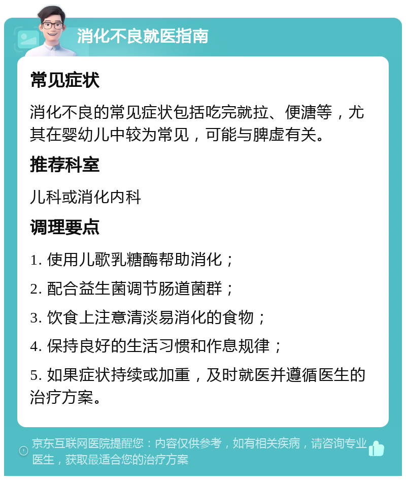 消化不良就医指南 常见症状 消化不良的常见症状包括吃完就拉、便溏等，尤其在婴幼儿中较为常见，可能与脾虚有关。 推荐科室 儿科或消化内科 调理要点 1. 使用儿歌乳糖酶帮助消化； 2. 配合益生菌调节肠道菌群； 3. 饮食上注意清淡易消化的食物； 4. 保持良好的生活习惯和作息规律； 5. 如果症状持续或加重，及时就医并遵循医生的治疗方案。