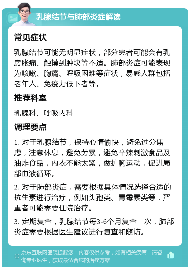 乳腺结节与肺部炎症解读 常见症状 乳腺结节可能无明显症状，部分患者可能会有乳房胀痛、触摸到肿块等不适。肺部炎症可能表现为咳嗽、胸痛、呼吸困难等症状，易感人群包括老年人、免疫力低下者等。 推荐科室 乳腺科、呼吸内科 调理要点 1. 对于乳腺结节，保持心情愉快，避免过分焦虑，注意休息，避免劳累，避免辛辣刺激食品及油炸食品，内衣不能太紧，做扩胸运动，促进局部血液循环。 2. 对于肺部炎症，需要根据具体情况选择合适的抗生素进行治疗，例如头孢类、青霉素类等，严重者可能需要住院治疗。 3. 定期复查，乳腺结节每3-6个月复查一次，肺部炎症需要根据医生建议进行复查和随访。