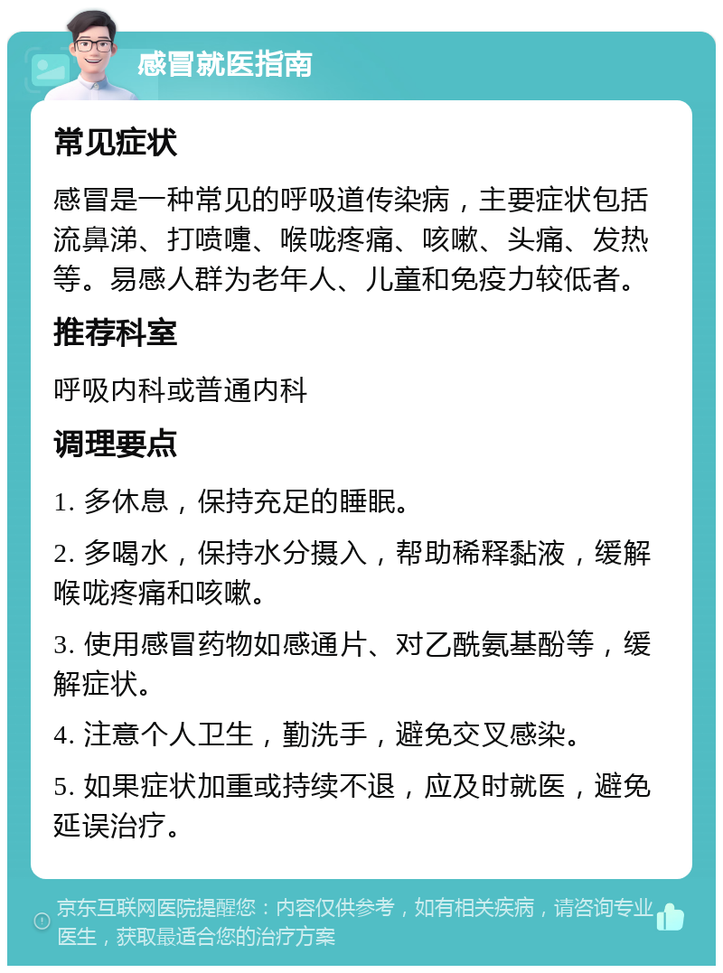 感冒就医指南 常见症状 感冒是一种常见的呼吸道传染病，主要症状包括流鼻涕、打喷嚏、喉咙疼痛、咳嗽、头痛、发热等。易感人群为老年人、儿童和免疫力较低者。 推荐科室 呼吸内科或普通内科 调理要点 1. 多休息，保持充足的睡眠。 2. 多喝水，保持水分摄入，帮助稀释黏液，缓解喉咙疼痛和咳嗽。 3. 使用感冒药物如感通片、对乙酰氨基酚等，缓解症状。 4. 注意个人卫生，勤洗手，避免交叉感染。 5. 如果症状加重或持续不退，应及时就医，避免延误治疗。