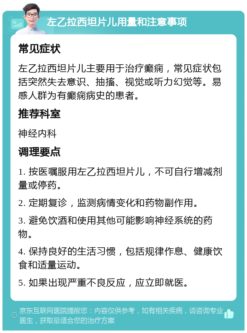 左乙拉西坦片儿用量和注意事项 常见症状 左乙拉西坦片儿主要用于治疗癫痫，常见症状包括突然失去意识、抽搐、视觉或听力幻觉等。易感人群为有癫痫病史的患者。 推荐科室 神经内科 调理要点 1. 按医嘱服用左乙拉西坦片儿，不可自行增减剂量或停药。 2. 定期复诊，监测病情变化和药物副作用。 3. 避免饮酒和使用其他可能影响神经系统的药物。 4. 保持良好的生活习惯，包括规律作息、健康饮食和适量运动。 5. 如果出现严重不良反应，应立即就医。