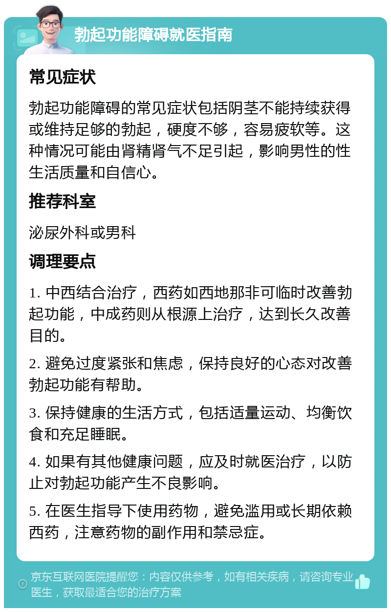 勃起功能障碍就医指南 常见症状 勃起功能障碍的常见症状包括阴茎不能持续获得或维持足够的勃起，硬度不够，容易疲软等。这种情况可能由肾精肾气不足引起，影响男性的性生活质量和自信心。 推荐科室 泌尿外科或男科 调理要点 1. 中西结合治疗，西药如西地那非可临时改善勃起功能，中成药则从根源上治疗，达到长久改善目的。 2. 避免过度紧张和焦虑，保持良好的心态对改善勃起功能有帮助。 3. 保持健康的生活方式，包括适量运动、均衡饮食和充足睡眠。 4. 如果有其他健康问题，应及时就医治疗，以防止对勃起功能产生不良影响。 5. 在医生指导下使用药物，避免滥用或长期依赖西药，注意药物的副作用和禁忌症。