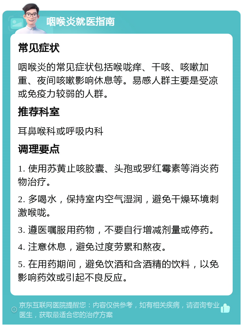 咽喉炎就医指南 常见症状 咽喉炎的常见症状包括喉咙痒、干咳、咳嗽加重、夜间咳嗽影响休息等。易感人群主要是受凉或免疫力较弱的人群。 推荐科室 耳鼻喉科或呼吸内科 调理要点 1. 使用苏黄止咳胶囊、头孢或罗红霉素等消炎药物治疗。 2. 多喝水，保持室内空气湿润，避免干燥环境刺激喉咙。 3. 遵医嘱服用药物，不要自行增减剂量或停药。 4. 注意休息，避免过度劳累和熬夜。 5. 在用药期间，避免饮酒和含酒精的饮料，以免影响药效或引起不良反应。