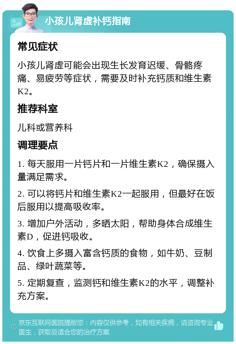 小孩儿肾虚补钙指南 常见症状 小孩儿肾虚可能会出现生长发育迟缓、骨骼疼痛、易疲劳等症状，需要及时补充钙质和维生素K2。 推荐科室 儿科或营养科 调理要点 1. 每天服用一片钙片和一片维生素K2，确保摄入量满足需求。 2. 可以将钙片和维生素K2一起服用，但最好在饭后服用以提高吸收率。 3. 增加户外活动，多晒太阳，帮助身体合成维生素D，促进钙吸收。 4. 饮食上多摄入富含钙质的食物，如牛奶、豆制品、绿叶蔬菜等。 5. 定期复查，监测钙和维生素K2的水平，调整补充方案。