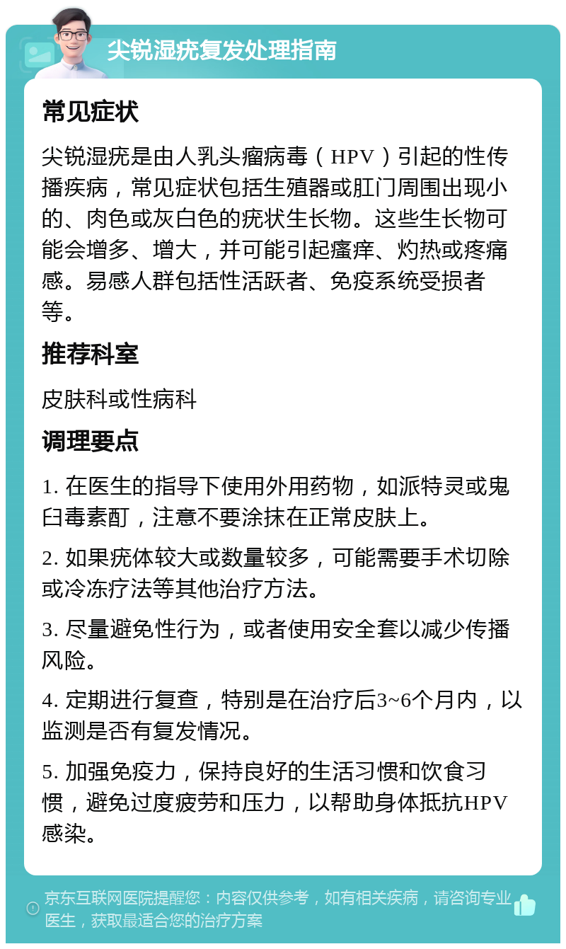 尖锐湿疣复发处理指南 常见症状 尖锐湿疣是由人乳头瘤病毒（HPV）引起的性传播疾病，常见症状包括生殖器或肛门周围出现小的、肉色或灰白色的疣状生长物。这些生长物可能会增多、增大，并可能引起瘙痒、灼热或疼痛感。易感人群包括性活跃者、免疫系统受损者等。 推荐科室 皮肤科或性病科 调理要点 1. 在医生的指导下使用外用药物，如派特灵或鬼臼毒素酊，注意不要涂抹在正常皮肤上。 2. 如果疣体较大或数量较多，可能需要手术切除或冷冻疗法等其他治疗方法。 3. 尽量避免性行为，或者使用安全套以减少传播风险。 4. 定期进行复查，特别是在治疗后3~6个月内，以监测是否有复发情况。 5. 加强免疫力，保持良好的生活习惯和饮食习惯，避免过度疲劳和压力，以帮助身体抵抗HPV感染。