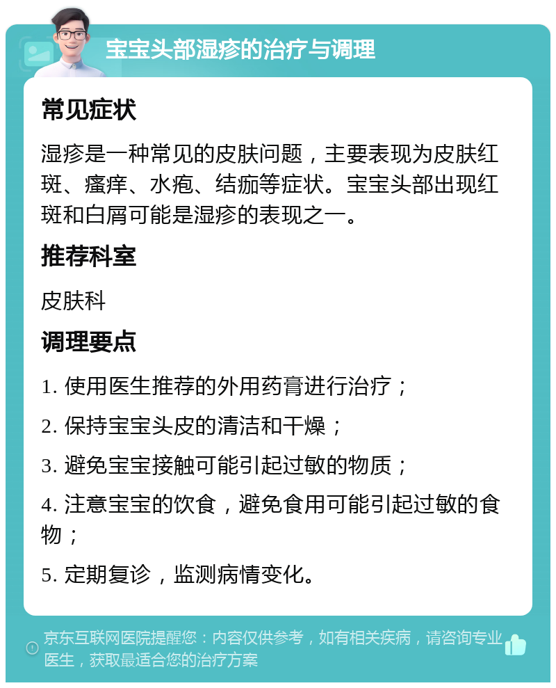 宝宝头部湿疹的治疗与调理 常见症状 湿疹是一种常见的皮肤问题，主要表现为皮肤红斑、瘙痒、水疱、结痂等症状。宝宝头部出现红斑和白屑可能是湿疹的表现之一。 推荐科室 皮肤科 调理要点 1. 使用医生推荐的外用药膏进行治疗； 2. 保持宝宝头皮的清洁和干燥； 3. 避免宝宝接触可能引起过敏的物质； 4. 注意宝宝的饮食，避免食用可能引起过敏的食物； 5. 定期复诊，监测病情变化。