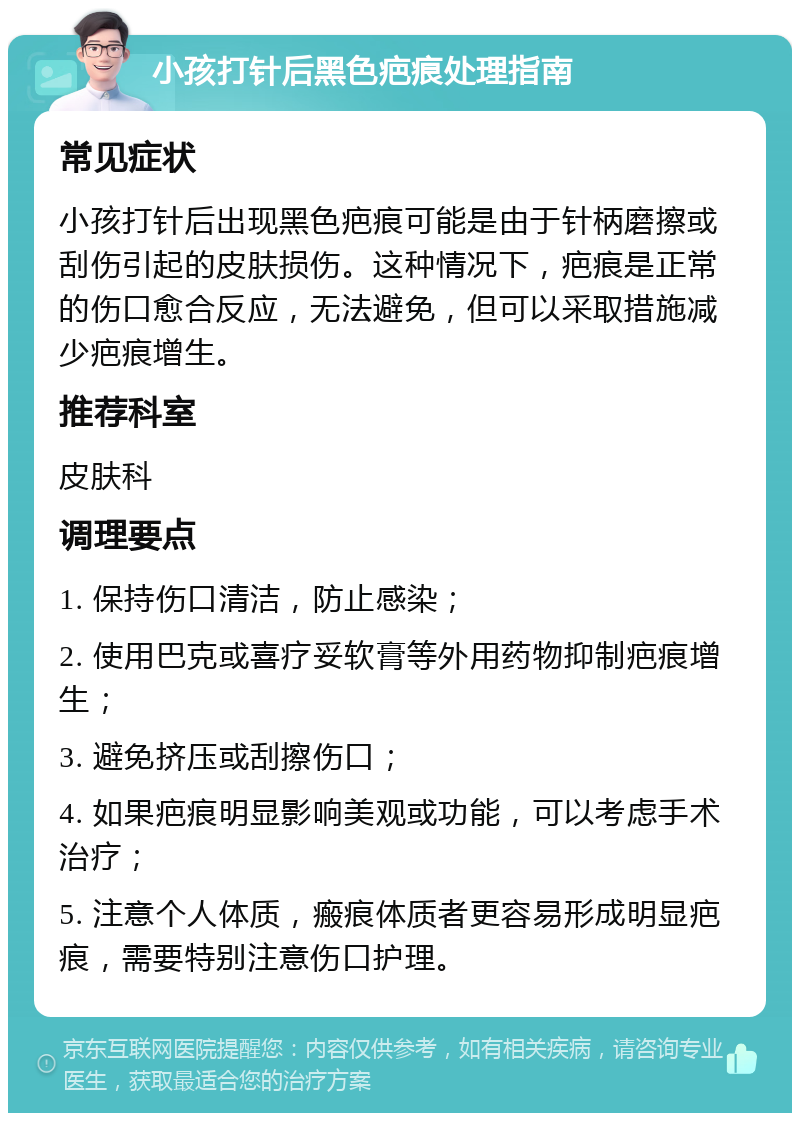 小孩打针后黑色疤痕处理指南 常见症状 小孩打针后出现黑色疤痕可能是由于针柄磨擦或刮伤引起的皮肤损伤。这种情况下，疤痕是正常的伤口愈合反应，无法避免，但可以采取措施减少疤痕增生。 推荐科室 皮肤科 调理要点 1. 保持伤口清洁，防止感染； 2. 使用巴克或喜疗妥软膏等外用药物抑制疤痕增生； 3. 避免挤压或刮擦伤口； 4. 如果疤痕明显影响美观或功能，可以考虑手术治疗； 5. 注意个人体质，瘢痕体质者更容易形成明显疤痕，需要特别注意伤口护理。