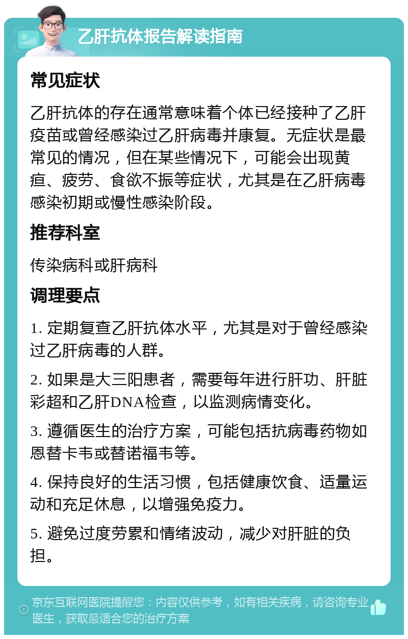 乙肝抗体报告解读指南 常见症状 乙肝抗体的存在通常意味着个体已经接种了乙肝疫苗或曾经感染过乙肝病毒并康复。无症状是最常见的情况，但在某些情况下，可能会出现黄疸、疲劳、食欲不振等症状，尤其是在乙肝病毒感染初期或慢性感染阶段。 推荐科室 传染病科或肝病科 调理要点 1. 定期复查乙肝抗体水平，尤其是对于曾经感染过乙肝病毒的人群。 2. 如果是大三阳患者，需要每年进行肝功、肝脏彩超和乙肝DNA检查，以监测病情变化。 3. 遵循医生的治疗方案，可能包括抗病毒药物如恩替卡韦或替诺福韦等。 4. 保持良好的生活习惯，包括健康饮食、适量运动和充足休息，以增强免疫力。 5. 避免过度劳累和情绪波动，减少对肝脏的负担。