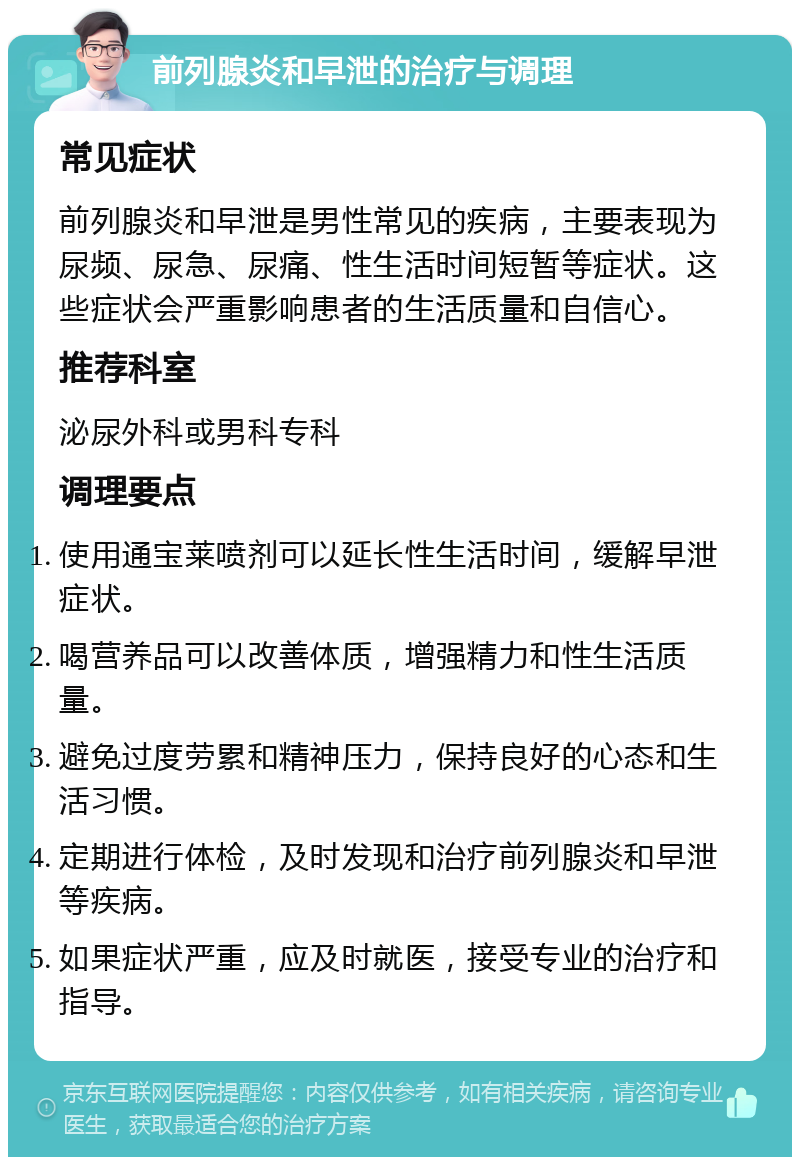 前列腺炎和早泄的治疗与调理 常见症状 前列腺炎和早泄是男性常见的疾病，主要表现为尿频、尿急、尿痛、性生活时间短暂等症状。这些症状会严重影响患者的生活质量和自信心。 推荐科室 泌尿外科或男科专科 调理要点 使用通宝莱喷剂可以延长性生活时间，缓解早泄症状。 喝营养品可以改善体质，增强精力和性生活质量。 避免过度劳累和精神压力，保持良好的心态和生活习惯。 定期进行体检，及时发现和治疗前列腺炎和早泄等疾病。 如果症状严重，应及时就医，接受专业的治疗和指导。