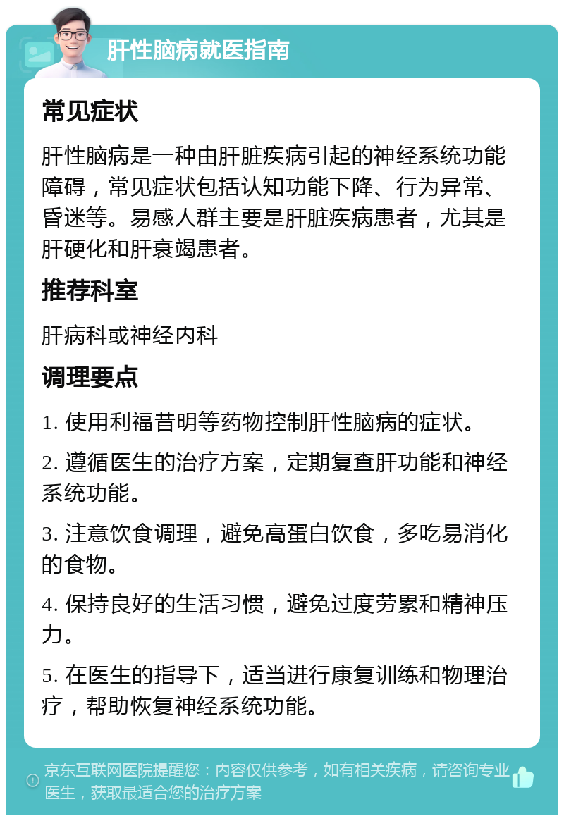 肝性脑病就医指南 常见症状 肝性脑病是一种由肝脏疾病引起的神经系统功能障碍，常见症状包括认知功能下降、行为异常、昏迷等。易感人群主要是肝脏疾病患者，尤其是肝硬化和肝衰竭患者。 推荐科室 肝病科或神经内科 调理要点 1. 使用利福昔明等药物控制肝性脑病的症状。 2. 遵循医生的治疗方案，定期复查肝功能和神经系统功能。 3. 注意饮食调理，避免高蛋白饮食，多吃易消化的食物。 4. 保持良好的生活习惯，避免过度劳累和精神压力。 5. 在医生的指导下，适当进行康复训练和物理治疗，帮助恢复神经系统功能。