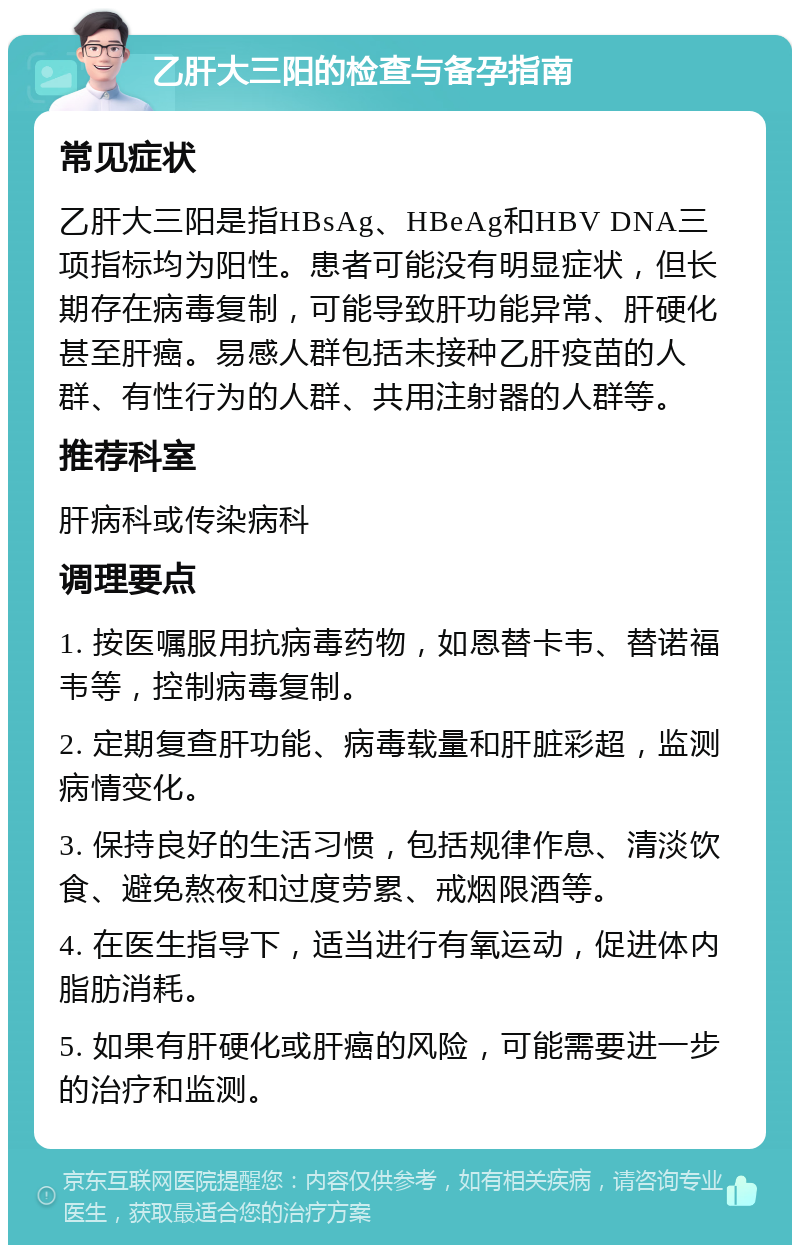 乙肝大三阳的检查与备孕指南 常见症状 乙肝大三阳是指HBsAg、HBeAg和HBV DNA三项指标均为阳性。患者可能没有明显症状，但长期存在病毒复制，可能导致肝功能异常、肝硬化甚至肝癌。易感人群包括未接种乙肝疫苗的人群、有性行为的人群、共用注射器的人群等。 推荐科室 肝病科或传染病科 调理要点 1. 按医嘱服用抗病毒药物，如恩替卡韦、替诺福韦等，控制病毒复制。 2. 定期复查肝功能、病毒载量和肝脏彩超，监测病情变化。 3. 保持良好的生活习惯，包括规律作息、清淡饮食、避免熬夜和过度劳累、戒烟限酒等。 4. 在医生指导下，适当进行有氧运动，促进体内脂肪消耗。 5. 如果有肝硬化或肝癌的风险，可能需要进一步的治疗和监测。