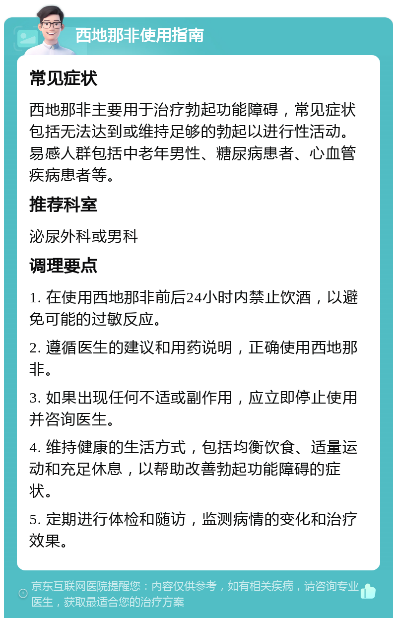 西地那非使用指南 常见症状 西地那非主要用于治疗勃起功能障碍，常见症状包括无法达到或维持足够的勃起以进行性活动。易感人群包括中老年男性、糖尿病患者、心血管疾病患者等。 推荐科室 泌尿外科或男科 调理要点 1. 在使用西地那非前后24小时内禁止饮酒，以避免可能的过敏反应。 2. 遵循医生的建议和用药说明，正确使用西地那非。 3. 如果出现任何不适或副作用，应立即停止使用并咨询医生。 4. 维持健康的生活方式，包括均衡饮食、适量运动和充足休息，以帮助改善勃起功能障碍的症状。 5. 定期进行体检和随访，监测病情的变化和治疗效果。