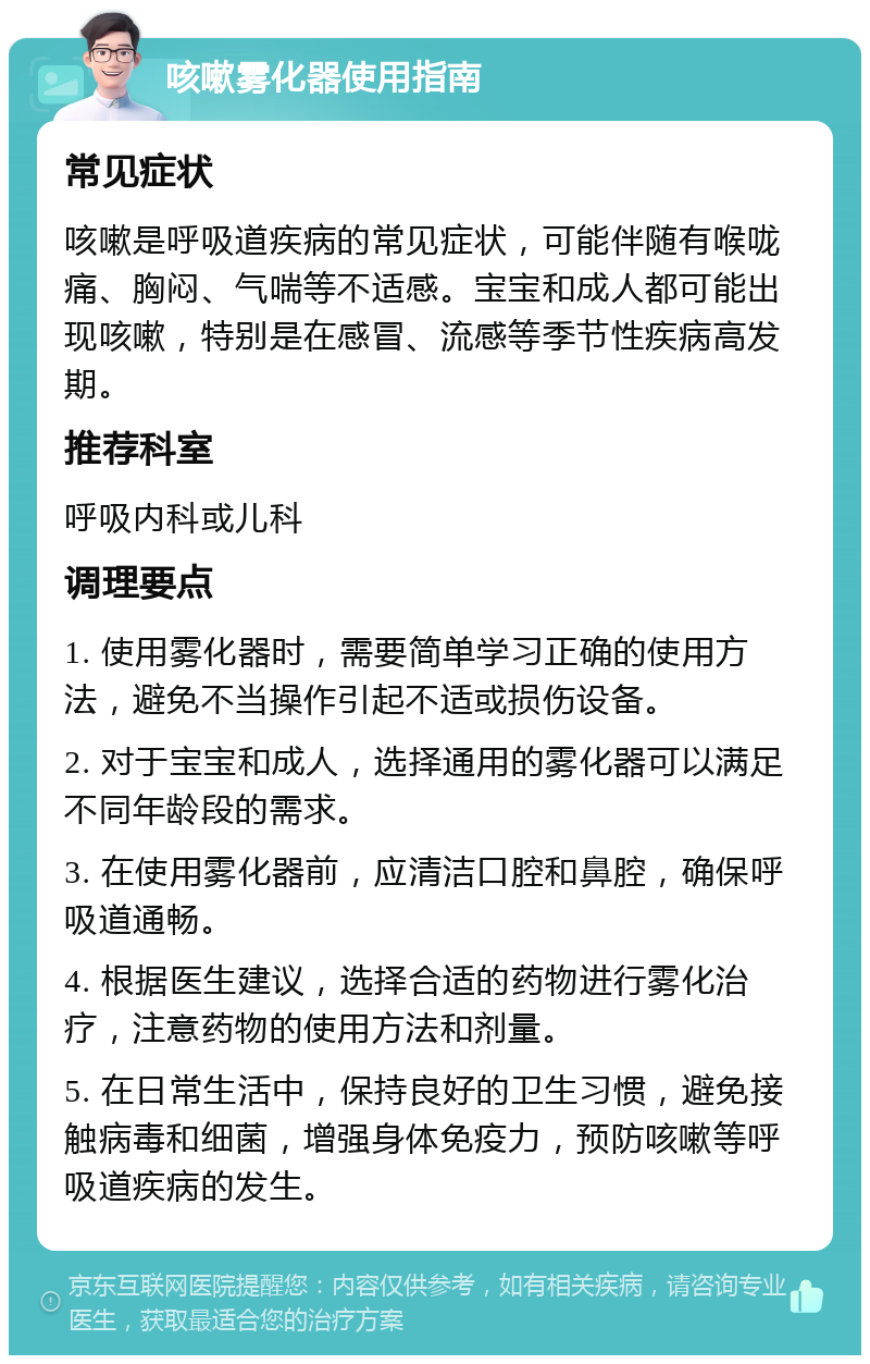 咳嗽雾化器使用指南 常见症状 咳嗽是呼吸道疾病的常见症状，可能伴随有喉咙痛、胸闷、气喘等不适感。宝宝和成人都可能出现咳嗽，特别是在感冒、流感等季节性疾病高发期。 推荐科室 呼吸内科或儿科 调理要点 1. 使用雾化器时，需要简单学习正确的使用方法，避免不当操作引起不适或损伤设备。 2. 对于宝宝和成人，选择通用的雾化器可以满足不同年龄段的需求。 3. 在使用雾化器前，应清洁口腔和鼻腔，确保呼吸道通畅。 4. 根据医生建议，选择合适的药物进行雾化治疗，注意药物的使用方法和剂量。 5. 在日常生活中，保持良好的卫生习惯，避免接触病毒和细菌，增强身体免疫力，预防咳嗽等呼吸道疾病的发生。