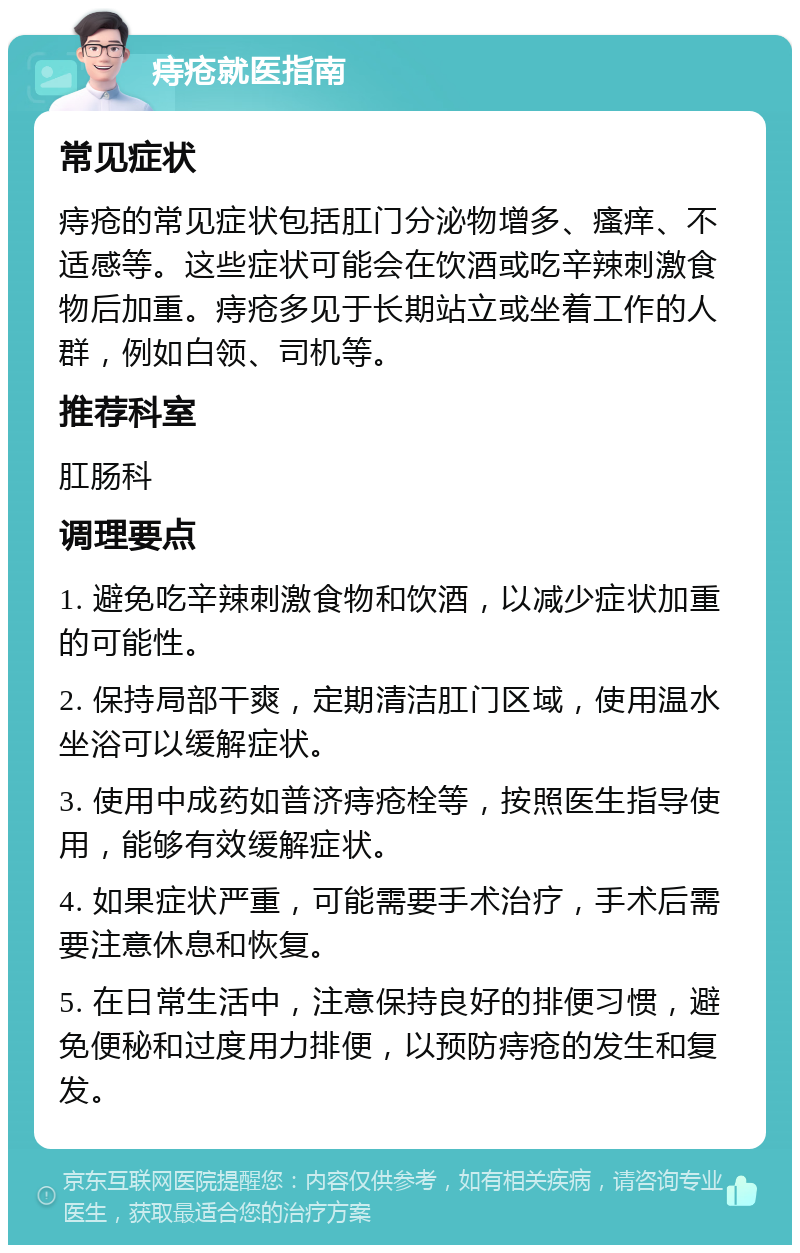 痔疮就医指南 常见症状 痔疮的常见症状包括肛门分泌物增多、瘙痒、不适感等。这些症状可能会在饮酒或吃辛辣刺激食物后加重。痔疮多见于长期站立或坐着工作的人群，例如白领、司机等。 推荐科室 肛肠科 调理要点 1. 避免吃辛辣刺激食物和饮酒，以减少症状加重的可能性。 2. 保持局部干爽，定期清洁肛门区域，使用温水坐浴可以缓解症状。 3. 使用中成药如普济痔疮栓等，按照医生指导使用，能够有效缓解症状。 4. 如果症状严重，可能需要手术治疗，手术后需要注意休息和恢复。 5. 在日常生活中，注意保持良好的排便习惯，避免便秘和过度用力排便，以预防痔疮的发生和复发。