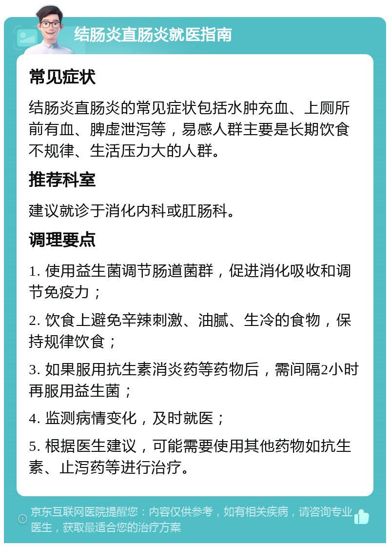 结肠炎直肠炎就医指南 常见症状 结肠炎直肠炎的常见症状包括水肿充血、上厕所前有血、脾虚泄泻等，易感人群主要是长期饮食不规律、生活压力大的人群。 推荐科室 建议就诊于消化内科或肛肠科。 调理要点 1. 使用益生菌调节肠道菌群，促进消化吸收和调节免疫力； 2. 饮食上避免辛辣刺激、油腻、生冷的食物，保持规律饮食； 3. 如果服用抗生素消炎药等药物后，需间隔2小时再服用益生菌； 4. 监测病情变化，及时就医； 5. 根据医生建议，可能需要使用其他药物如抗生素、止泻药等进行治疗。