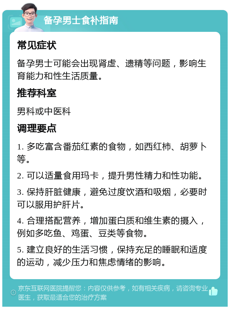 备孕男士食补指南 常见症状 备孕男士可能会出现肾虚、遗精等问题，影响生育能力和性生活质量。 推荐科室 男科或中医科 调理要点 1. 多吃富含番茄红素的食物，如西红柿、胡萝卜等。 2. 可以适量食用玛卡，提升男性精力和性功能。 3. 保持肝脏健康，避免过度饮酒和吸烟，必要时可以服用护肝片。 4. 合理搭配营养，增加蛋白质和维生素的摄入，例如多吃鱼、鸡蛋、豆类等食物。 5. 建立良好的生活习惯，保持充足的睡眠和适度的运动，减少压力和焦虑情绪的影响。