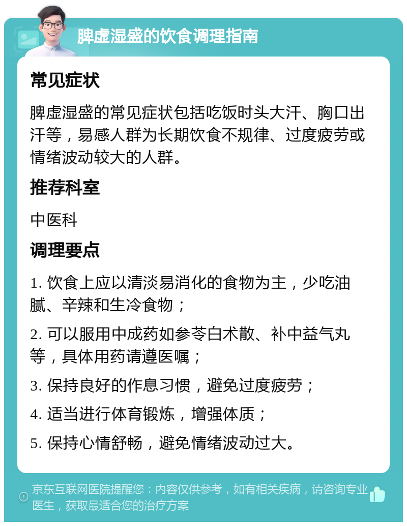 脾虚湿盛的饮食调理指南 常见症状 脾虚湿盛的常见症状包括吃饭时头大汗、胸口出汗等，易感人群为长期饮食不规律、过度疲劳或情绪波动较大的人群。 推荐科室 中医科 调理要点 1. 饮食上应以清淡易消化的食物为主，少吃油腻、辛辣和生冷食物； 2. 可以服用中成药如参苓白术散、补中益气丸等，具体用药请遵医嘱； 3. 保持良好的作息习惯，避免过度疲劳； 4. 适当进行体育锻炼，增强体质； 5. 保持心情舒畅，避免情绪波动过大。