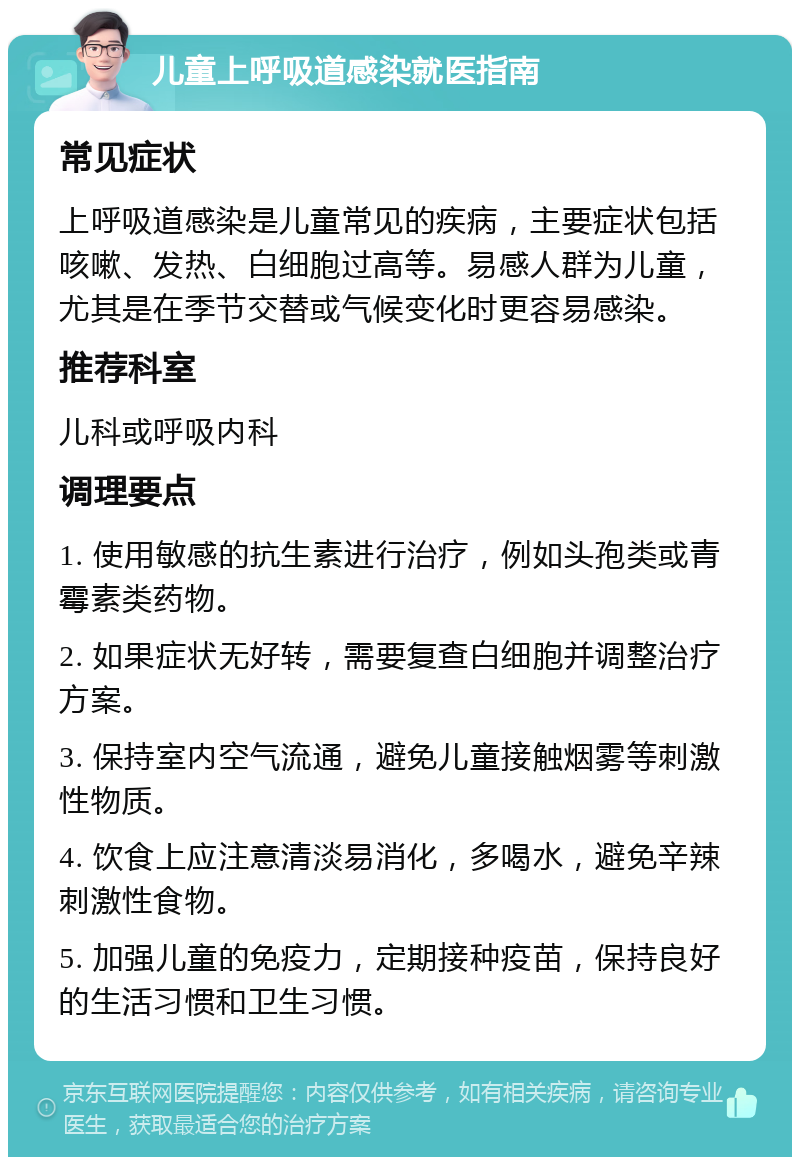 儿童上呼吸道感染就医指南 常见症状 上呼吸道感染是儿童常见的疾病，主要症状包括咳嗽、发热、白细胞过高等。易感人群为儿童，尤其是在季节交替或气候变化时更容易感染。 推荐科室 儿科或呼吸内科 调理要点 1. 使用敏感的抗生素进行治疗，例如头孢类或青霉素类药物。 2. 如果症状无好转，需要复查白细胞并调整治疗方案。 3. 保持室内空气流通，避免儿童接触烟雾等刺激性物质。 4. 饮食上应注意清淡易消化，多喝水，避免辛辣刺激性食物。 5. 加强儿童的免疫力，定期接种疫苗，保持良好的生活习惯和卫生习惯。