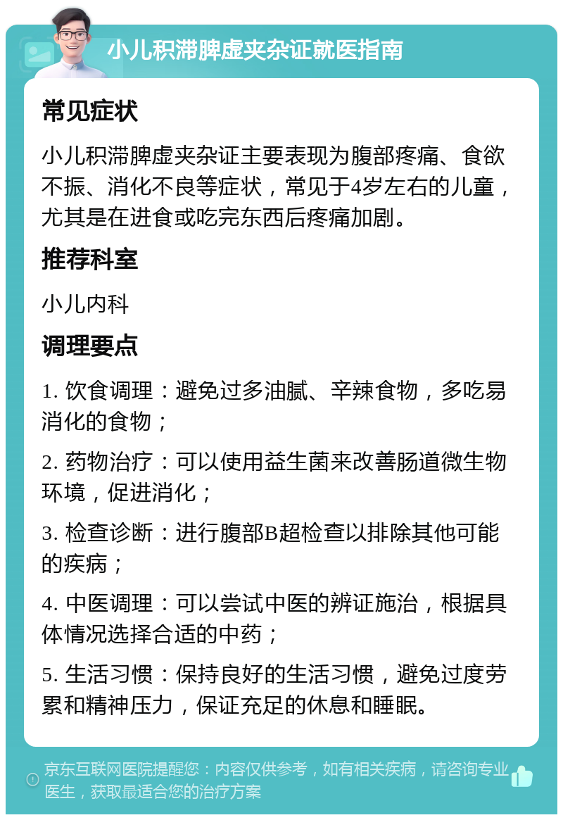 小儿积滞脾虚夹杂证就医指南 常见症状 小儿积滞脾虚夹杂证主要表现为腹部疼痛、食欲不振、消化不良等症状，常见于4岁左右的儿童，尤其是在进食或吃完东西后疼痛加剧。 推荐科室 小儿内科 调理要点 1. 饮食调理：避免过多油腻、辛辣食物，多吃易消化的食物； 2. 药物治疗：可以使用益生菌来改善肠道微生物环境，促进消化； 3. 检查诊断：进行腹部B超检查以排除其他可能的疾病； 4. 中医调理：可以尝试中医的辨证施治，根据具体情况选择合适的中药； 5. 生活习惯：保持良好的生活习惯，避免过度劳累和精神压力，保证充足的休息和睡眠。