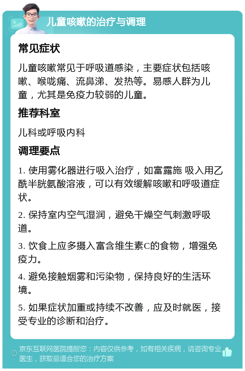 儿童咳嗽的治疗与调理 常见症状 儿童咳嗽常见于呼吸道感染，主要症状包括咳嗽、喉咙痛、流鼻涕、发热等。易感人群为儿童，尤其是免疫力较弱的儿童。 推荐科室 儿科或呼吸内科 调理要点 1. 使用雾化器进行吸入治疗，如富露施 吸入用乙酰半胱氨酸溶液，可以有效缓解咳嗽和呼吸道症状。 2. 保持室内空气湿润，避免干燥空气刺激呼吸道。 3. 饮食上应多摄入富含维生素C的食物，增强免疫力。 4. 避免接触烟雾和污染物，保持良好的生活环境。 5. 如果症状加重或持续不改善，应及时就医，接受专业的诊断和治疗。