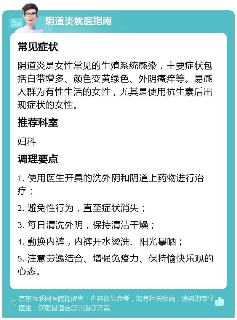 阴道炎就医指南 常见症状 阴道炎是女性常见的生殖系统感染，主要症状包括白带增多、颜色变黄绿色、外阴瘙痒等。易感人群为有性生活的女性，尤其是使用抗生素后出现症状的女性。 推荐科室 妇科 调理要点 1. 使用医生开具的洗外阴和阴道上药物进行治疗； 2. 避免性行为，直至症状消失； 3. 每日清洗外阴，保持清洁干燥； 4. 勤换内裤，内裤开水烫洗、阳光暴晒； 5. 注意劳逸结合、增强免疫力、保持愉快乐观的心态。