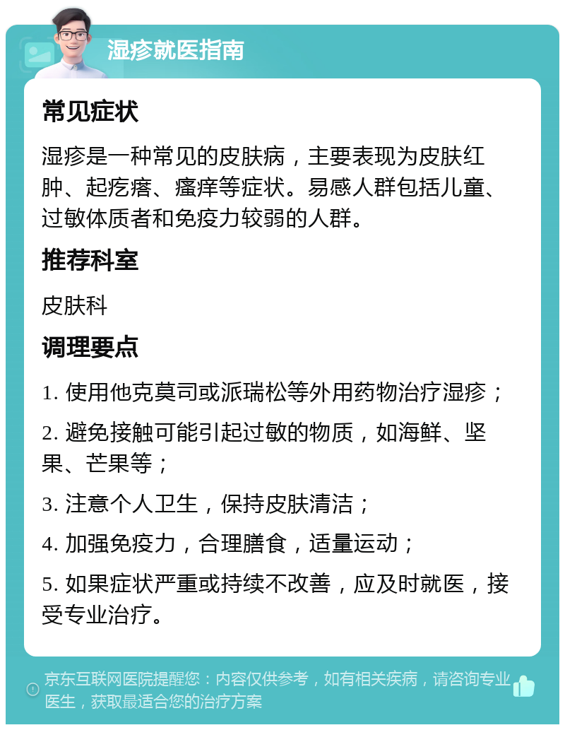 湿疹就医指南 常见症状 湿疹是一种常见的皮肤病，主要表现为皮肤红肿、起疙瘩、瘙痒等症状。易感人群包括儿童、过敏体质者和免疫力较弱的人群。 推荐科室 皮肤科 调理要点 1. 使用他克莫司或派瑞松等外用药物治疗湿疹； 2. 避免接触可能引起过敏的物质，如海鲜、坚果、芒果等； 3. 注意个人卫生，保持皮肤清洁； 4. 加强免疫力，合理膳食，适量运动； 5. 如果症状严重或持续不改善，应及时就医，接受专业治疗。