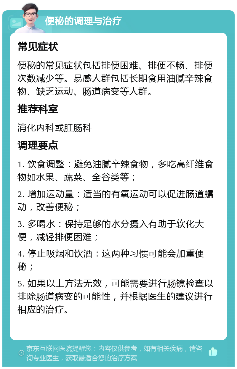 便秘的调理与治疗 常见症状 便秘的常见症状包括排便困难、排便不畅、排便次数减少等。易感人群包括长期食用油腻辛辣食物、缺乏运动、肠道病变等人群。 推荐科室 消化内科或肛肠科 调理要点 1. 饮食调整：避免油腻辛辣食物，多吃高纤维食物如水果、蔬菜、全谷类等； 2. 增加运动量：适当的有氧运动可以促进肠道蠕动，改善便秘； 3. 多喝水：保持足够的水分摄入有助于软化大便，减轻排便困难； 4. 停止吸烟和饮酒：这两种习惯可能会加重便秘； 5. 如果以上方法无效，可能需要进行肠镜检查以排除肠道病变的可能性，并根据医生的建议进行相应的治疗。