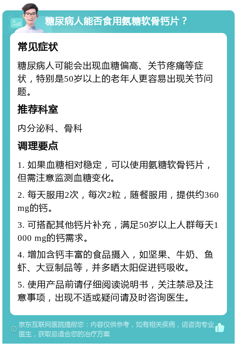 糖尿病人能否食用氨糖软骨钙片？ 常见症状 糖尿病人可能会出现血糖偏高、关节疼痛等症状，特别是50岁以上的老年人更容易出现关节问题。 推荐科室 内分泌科、骨科 调理要点 1. 如果血糖相对稳定，可以使用氨糖软骨钙片，但需注意监测血糖变化。 2. 每天服用2次，每次2粒，随餐服用，提供约360 mg的钙。 3. 可搭配其他钙片补充，满足50岁以上人群每天1000 mg的钙需求。 4. 增加含钙丰富的食品摄入，如坚果、牛奶、鱼虾、大豆制品等，并多晒太阳促进钙吸收。 5. 使用产品前请仔细阅读说明书，关注禁忌及注意事项，出现不适或疑问请及时咨询医生。