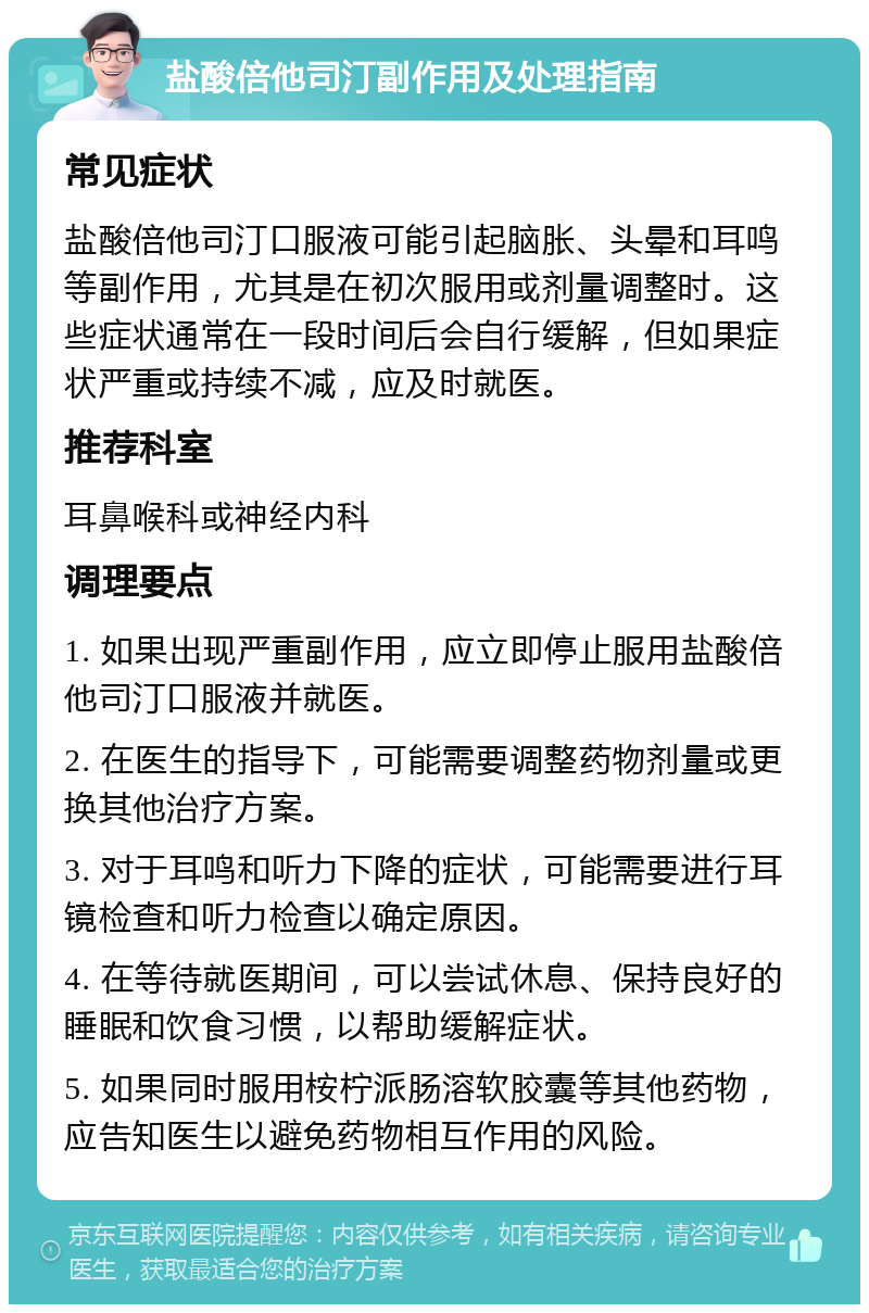 盐酸倍他司汀副作用及处理指南 常见症状 盐酸倍他司汀口服液可能引起脑胀、头晕和耳鸣等副作用，尤其是在初次服用或剂量调整时。这些症状通常在一段时间后会自行缓解，但如果症状严重或持续不减，应及时就医。 推荐科室 耳鼻喉科或神经内科 调理要点 1. 如果出现严重副作用，应立即停止服用盐酸倍他司汀口服液并就医。 2. 在医生的指导下，可能需要调整药物剂量或更换其他治疗方案。 3. 对于耳鸣和听力下降的症状，可能需要进行耳镜检查和听力检查以确定原因。 4. 在等待就医期间，可以尝试休息、保持良好的睡眠和饮食习惯，以帮助缓解症状。 5. 如果同时服用桉柠派肠溶软胶囊等其他药物，应告知医生以避免药物相互作用的风险。