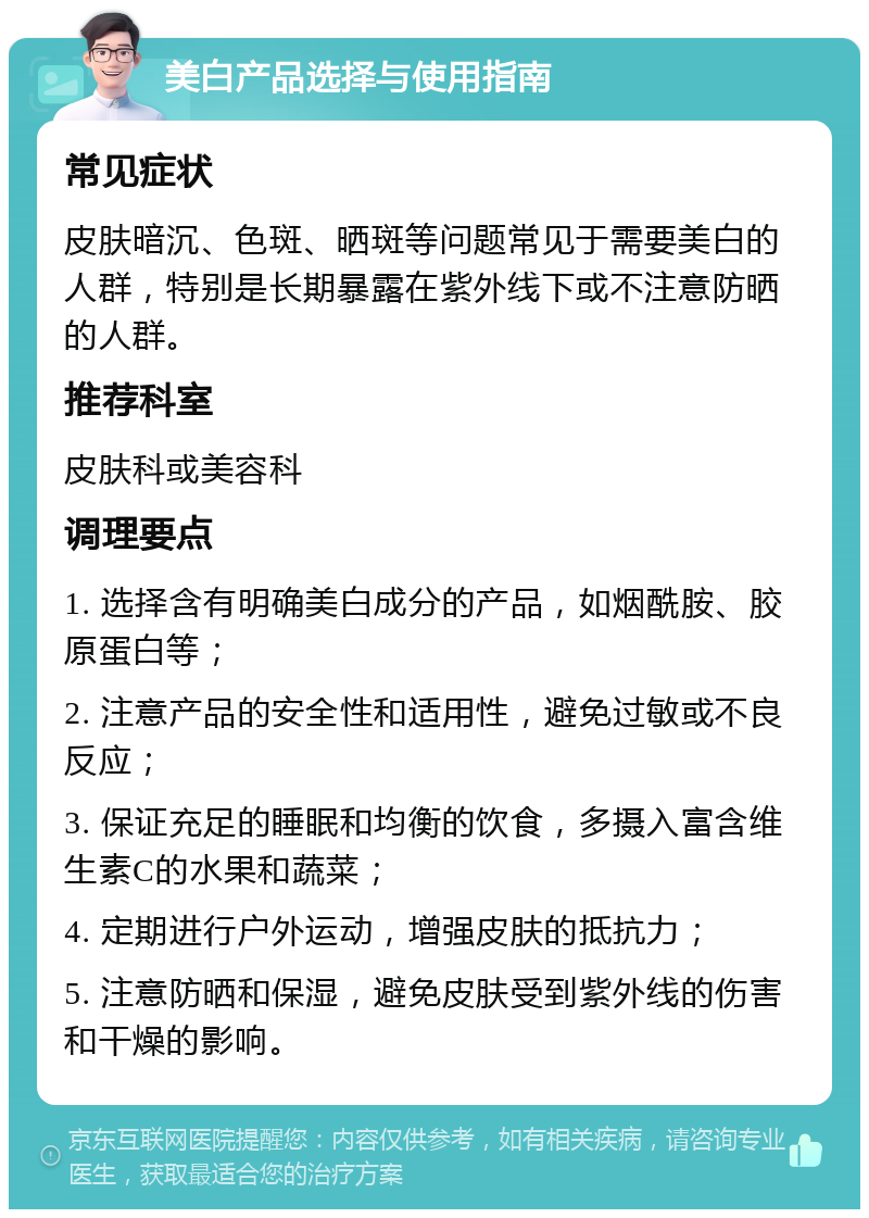 美白产品选择与使用指南 常见症状 皮肤暗沉、色斑、晒斑等问题常见于需要美白的人群，特别是长期暴露在紫外线下或不注意防晒的人群。 推荐科室 皮肤科或美容科 调理要点 1. 选择含有明确美白成分的产品，如烟酰胺、胶原蛋白等； 2. 注意产品的安全性和适用性，避免过敏或不良反应； 3. 保证充足的睡眠和均衡的饮食，多摄入富含维生素C的水果和蔬菜； 4. 定期进行户外运动，增强皮肤的抵抗力； 5. 注意防晒和保湿，避免皮肤受到紫外线的伤害和干燥的影响。