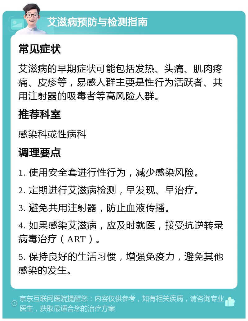 艾滋病预防与检测指南 常见症状 艾滋病的早期症状可能包括发热、头痛、肌肉疼痛、皮疹等，易感人群主要是性行为活跃者、共用注射器的吸毒者等高风险人群。 推荐科室 感染科或性病科 调理要点 1. 使用安全套进行性行为，减少感染风险。 2. 定期进行艾滋病检测，早发现、早治疗。 3. 避免共用注射器，防止血液传播。 4. 如果感染艾滋病，应及时就医，接受抗逆转录病毒治疗（ART）。 5. 保持良好的生活习惯，增强免疫力，避免其他感染的发生。