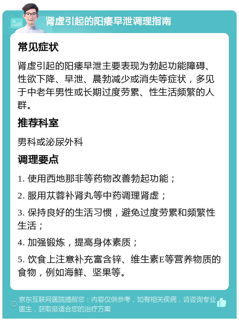 肾虚引起的阳痿早泄调理指南 常见症状 肾虚引起的阳痿早泄主要表现为勃起功能障碍、性欲下降、早泄、晨勃减少或消失等症状，多见于中老年男性或长期过度劳累、性生活频繁的人群。 推荐科室 男科或泌尿外科 调理要点 1. 使用西地那非等药物改善勃起功能； 2. 服用苁蓉补肾丸等中药调理肾虚； 3. 保持良好的生活习惯，避免过度劳累和频繁性生活； 4. 加强锻炼，提高身体素质； 5. 饮食上注意补充富含锌、维生素E等营养物质的食物，例如海鲜、坚果等。