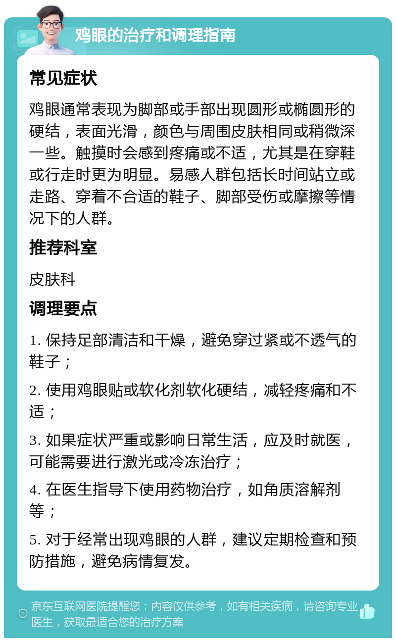 鸡眼的治疗和调理指南 常见症状 鸡眼通常表现为脚部或手部出现圆形或椭圆形的硬结，表面光滑，颜色与周围皮肤相同或稍微深一些。触摸时会感到疼痛或不适，尤其是在穿鞋或行走时更为明显。易感人群包括长时间站立或走路、穿着不合适的鞋子、脚部受伤或摩擦等情况下的人群。 推荐科室 皮肤科 调理要点 1. 保持足部清洁和干燥，避免穿过紧或不透气的鞋子； 2. 使用鸡眼贴或软化剂软化硬结，减轻疼痛和不适； 3. 如果症状严重或影响日常生活，应及时就医，可能需要进行激光或冷冻治疗； 4. 在医生指导下使用药物治疗，如角质溶解剂等； 5. 对于经常出现鸡眼的人群，建议定期检查和预防措施，避免病情复发。