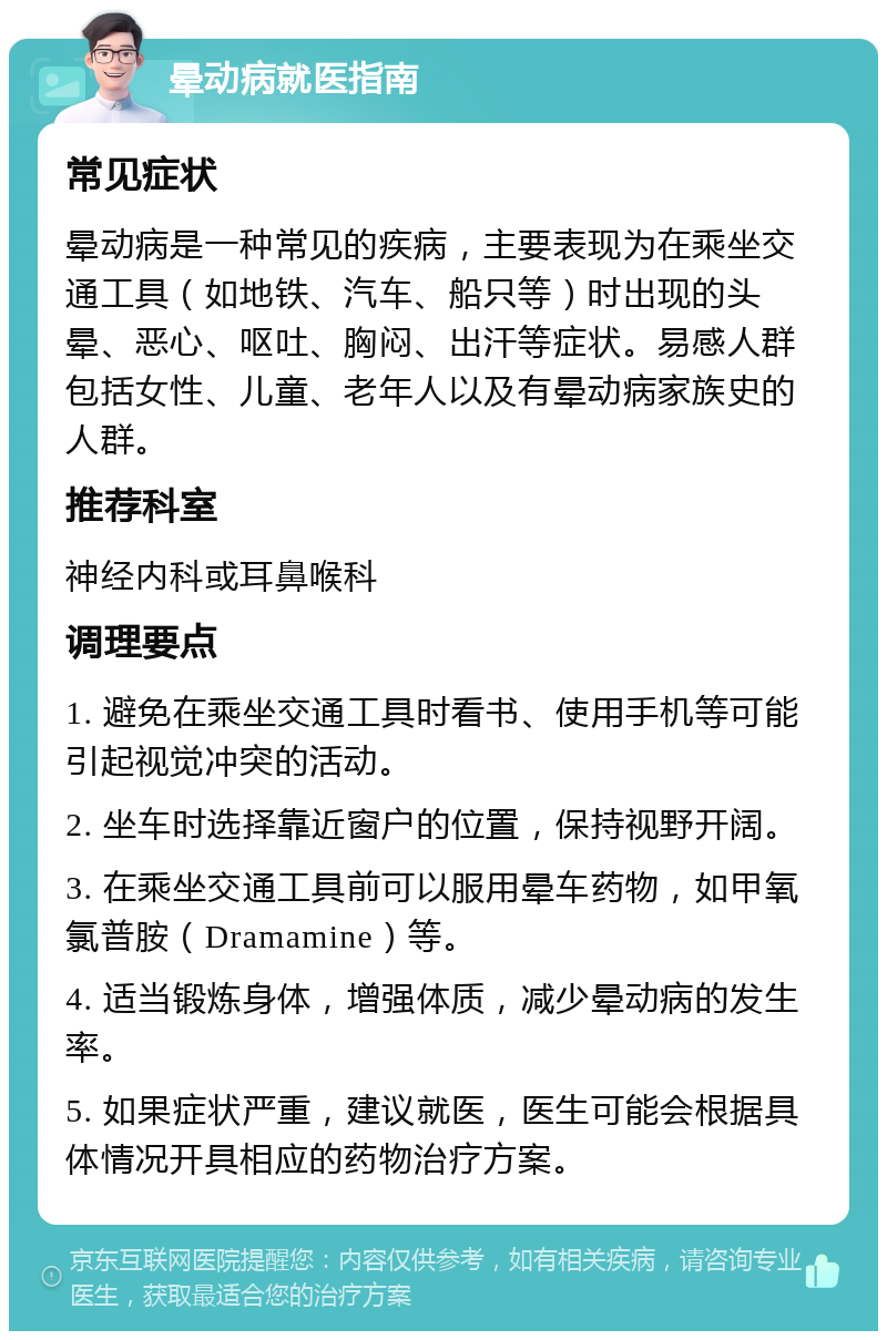 晕动病就医指南 常见症状 晕动病是一种常见的疾病，主要表现为在乘坐交通工具（如地铁、汽车、船只等）时出现的头晕、恶心、呕吐、胸闷、出汗等症状。易感人群包括女性、儿童、老年人以及有晕动病家族史的人群。 推荐科室 神经内科或耳鼻喉科 调理要点 1. 避免在乘坐交通工具时看书、使用手机等可能引起视觉冲突的活动。 2. 坐车时选择靠近窗户的位置，保持视野开阔。 3. 在乘坐交通工具前可以服用晕车药物，如甲氧氯普胺（Dramamine）等。 4. 适当锻炼身体，增强体质，减少晕动病的发生率。 5. 如果症状严重，建议就医，医生可能会根据具体情况开具相应的药物治疗方案。