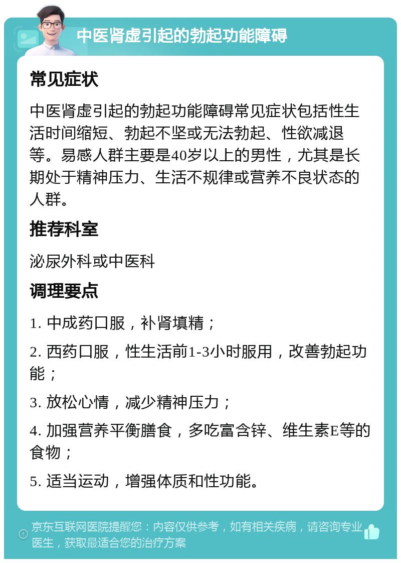 中医肾虚引起的勃起功能障碍 常见症状 中医肾虚引起的勃起功能障碍常见症状包括性生活时间缩短、勃起不坚或无法勃起、性欲减退等。易感人群主要是40岁以上的男性，尤其是长期处于精神压力、生活不规律或营养不良状态的人群。 推荐科室 泌尿外科或中医科 调理要点 1. 中成药口服，补肾填精； 2. 西药口服，性生活前1-3小时服用，改善勃起功能； 3. 放松心情，减少精神压力； 4. 加强营养平衡膳食，多吃富含锌、维生素E等的食物； 5. 适当运动，增强体质和性功能。