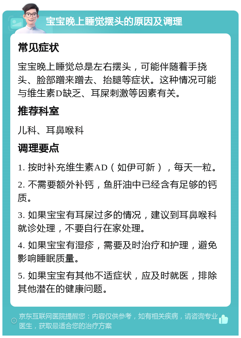 宝宝晚上睡觉摆头的原因及调理 常见症状 宝宝晚上睡觉总是左右摆头，可能伴随着手挠头、脸部蹭来蹭去、抬腿等症状。这种情况可能与维生素D缺乏、耳屎刺激等因素有关。 推荐科室 儿科、耳鼻喉科 调理要点 1. 按时补充维生素AD（如伊可新），每天一粒。 2. 不需要额外补钙，鱼肝油中已经含有足够的钙质。 3. 如果宝宝有耳屎过多的情况，建议到耳鼻喉科就诊处理，不要自行在家处理。 4. 如果宝宝有湿疹，需要及时治疗和护理，避免影响睡眠质量。 5. 如果宝宝有其他不适症状，应及时就医，排除其他潜在的健康问题。