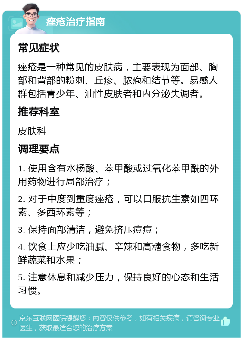 痤疮治疗指南 常见症状 痤疮是一种常见的皮肤病，主要表现为面部、胸部和背部的粉刺、丘疹、脓疱和结节等。易感人群包括青少年、油性皮肤者和内分泌失调者。 推荐科室 皮肤科 调理要点 1. 使用含有水杨酸、苯甲酸或过氧化苯甲酰的外用药物进行局部治疗； 2. 对于中度到重度痤疮，可以口服抗生素如四环素、多西环素等； 3. 保持面部清洁，避免挤压痘痘； 4. 饮食上应少吃油腻、辛辣和高糖食物，多吃新鲜蔬菜和水果； 5. 注意休息和减少压力，保持良好的心态和生活习惯。